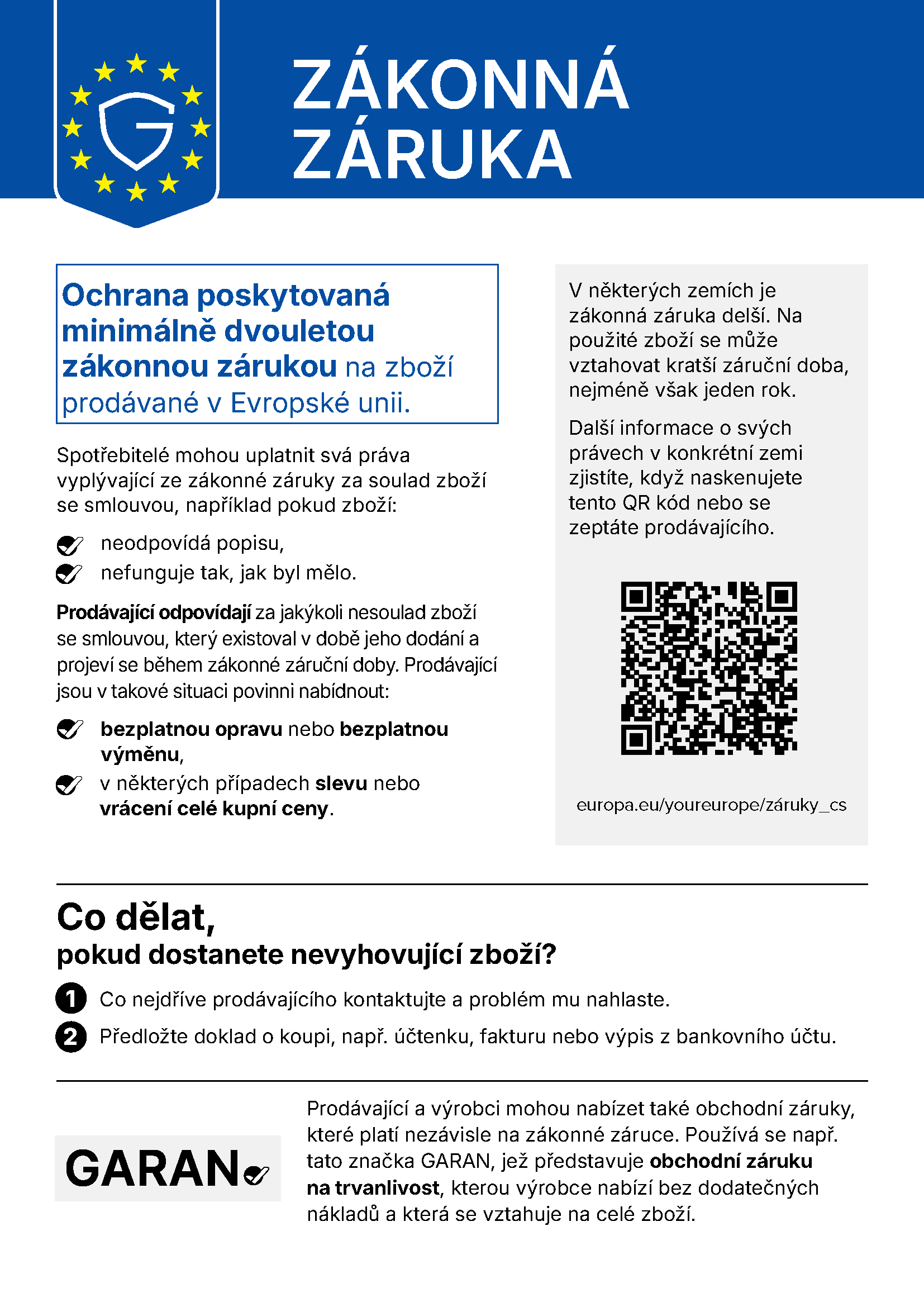 Sdělení EU „Zákonná záruka“: Ochrana poskytovaná minimálně dvouletou zákonnou zárukou na zboží prodávané v Evropské unii. Spotřebitelé mohou uplatnit svá práva vyplývající ze zákonné záruky za soulad zboží se smlouvou, například pokud zboží neodpovídá popisu nebo nefunguje tak, jak by mělo. Prodávající odpovídají za jakýkoli nesoulad zboží se smlouvou, který existoval v době jeho dodání a projeví se během zákonné záruční doby. Prodávající jsou v takové situaci povinni nabídnout bezplatnou opravu nebo bezplatnou výměnu, v některých případech slevu nebo vrácení celé kupní ceny. V některých zemích je zákonná záruka delší. Na použité zboží se může vztahovat kratší záruční doba, nejméně však jeden rok. Další informace o svých právech v konkrétní zemi zjistíte, když naskenujete QR kód nebo se zeptáte prodávajícího: europa.eu/youreurope/záruky_cs. Co dělat, pokud dostanete nevyhovující zboží? 1. Co nejdříve prodávajícího kontaktujte a problém mu nahlaste. 2. Předložte doklad o koupi, např. účtenku, fakturu nebo výpis z bankovního účtu. Prodávající a výrobci mohou nabízet také obchodní záruky, které platí nezávisle na zákonné záruce. Používá se např. značka GARAN, jež představuje obchodní záruku na trvanlivost, kterou výrobce nabízí bez dodatečných nákladů a která se vztahuje na celé zboží.