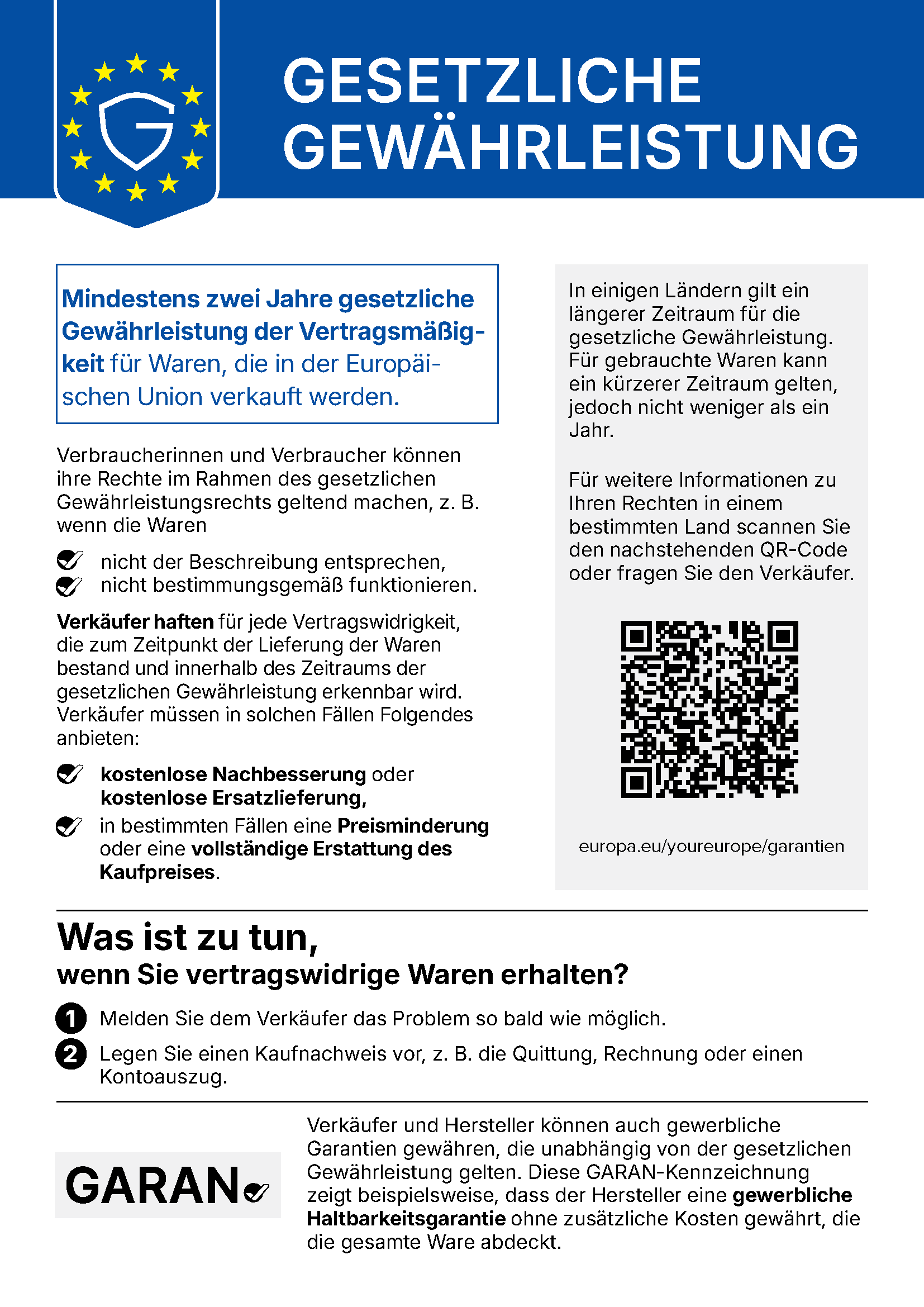 EU-Mitteilung „Gesetzliche Gewährleistung“: Mindestens zwei Jahre gesetzliche Gewährleistung der Vertragsmäßigkeit für Waren, die in der Europäischen Union verkauft werden. Verbraucherinnen und Verbraucher können ihre Rechte im Rahmen des gesetzlichen Gewährleistungsrechts geltend machen, z. B. wenn die Waren nicht der Beschreibung entsprechen oder nicht bestimmungsgemäß funktionieren. Verkäufer haften für jede Vertragswidrigkeit, die zum Zeitpunkt der Lieferung der Waren bestand und innerhalb des Zeitraums der gesetzlichen Gewährleistung erkennbar wird. Verkäufer müssen in solchen Fällen Folgendes anbieten: kostenlose Nachbesserung oder kostenlose Ersatzlieferung, in bestimmten Fällen eine Preisminderung oder eine vollständige Erstattung des Kaufpreises. In einigen Ländern gilt ein längerer Zeitraum für die gesetzliche Gewährleistung. Für gebrauchte Waren kann ein kürzerer Zeitraum gelten, jedoch nicht weniger als ein Jahr. Für weitere Informationen zu Ihren Rechten in einem bestimmten Land scannen Sie den QR-Code oder fragen Sie den Verkäufer: europa.eu/youreurope/garantien. Was ist zu tun, wenn Sie vertragswidrige Waren erhalten? 1. Melden Sie dem Verkäufer das Problem so bald wie möglich. 2. Legen Sie einen Kaufnachweis vor, z. B. die Quittung, Rechnung oder einen Kontoauszug. Verkäufer und Hersteller können auch gewerbliche Garantien gewähren, die unabhängig von der gesetzlichen Gewährleistung gelten. Die GARAN-Kennzeichnung zeigt beispielsweise, dass der Hersteller eine gewerbliche Haltbarkeitsgarantie ohne zusätzliche Kosten gewährt, die die gesamte Ware abdeckt.