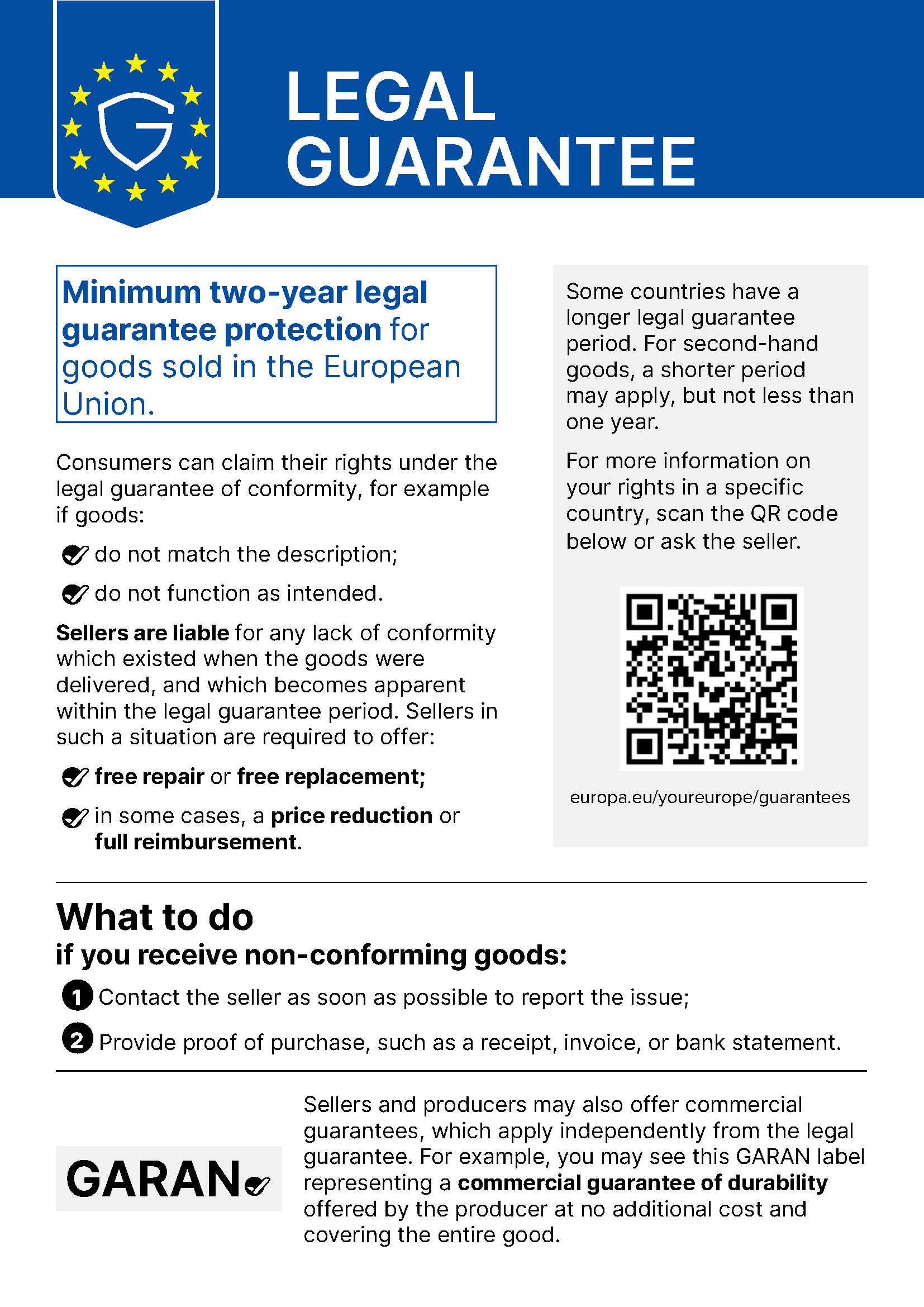 EU notice “Legal guarantee”: Minimum two-year legal guarantee protection for goods sold in the European Union. Consumers can claim their rights under the legal guarantee of conformity, for example if goods do not match the description or do not function as intended. Sellers are liable for any lack of conformity which existed when the goods were delivered, and which becomes apparent within the legal guarantee period. Sellers in such a situation are required to offer free repair or free replacement; in some cases, a price reduction or full reimbursement. Some countries have a longer legal guarantee period. For second-hand goods, a shorter period may apply, but not less than one year. For more information on your rights in a specific country, scan the QR code or ask the seller: europa.eu/youreurope/guarantees. What to do if you receive non-conforming goods: 1. Contact the seller as soon as possible to report the issue. 2. Provide proof of purchase, such as a receipt, invoice, or bank statement. Sellers and producers may also offer commercial guarantees, which apply independently from the legal guarantee. For example, you may see this GARAN label representing a commercial guarantee of durability offered by the producer at no additional cost and covering the entire good.