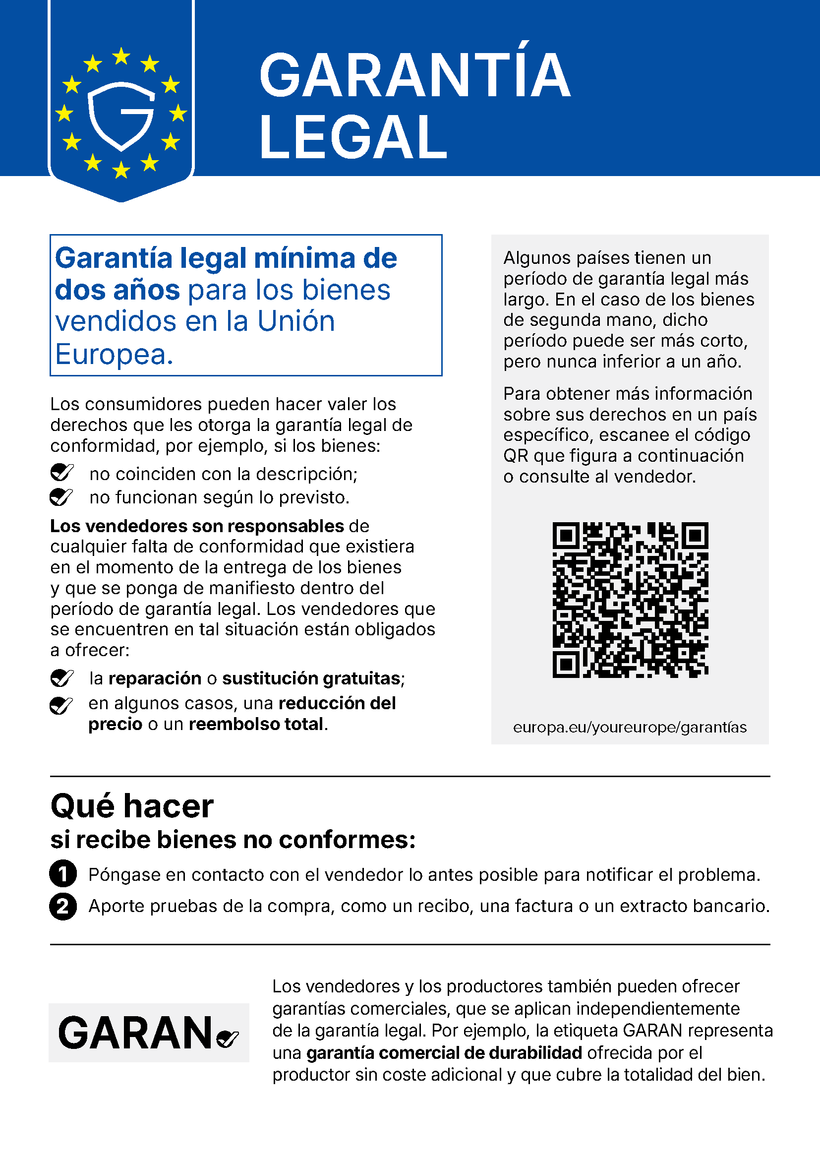 Comunicación de la UE «Garantía legal»: Garantía legal mínima de dos años para los bienes vendidos en la Unión Europea. Los consumidores pueden hacer valer los derechos que les otorga la garantía legal de conformidad, por ejemplo, si los bienes no coinciden con la descripción o no funcionan según lo previsto. Los vendedores son responsables de cualquier falta de conformidad que existiera en el momento de la entrega de los bienes y que se ponga de manifiesto dentro del período de garantía legal. Los vendedores que se encuentren en tal situación están obligados a ofrecer la reparación o sustitución gratuitas; en algunos casos, una reducción del precio o un reembolso total. Algunos países tienen un período de garantía legal más largo. En el caso de los bienes de segunda mano, dicho período puede ser más corto, pero nunca inferior a un año. Para obtener más información sobre sus derechos en un país específico, escanee el código QR o consulte al vendedor: europa.eu/youreurope/garantías. Qué hacer si recibe bienes no conformes: 1. Póngase en contacto con el vendedor lo antes posible para notificar el problema. 2. Aporte pruebas de la compra, como un recibo, una factura o un extracto bancario. Los vendedores y los productores también pueden ofrecer garantías comerciales, que se aplican independientemente de la garantía legal. Por ejemplo, la etiqueta GARAN representa una garantía comercial de durabilidad ofrecida por el productor sin coste adicional y que cubre la totalidad del bien.