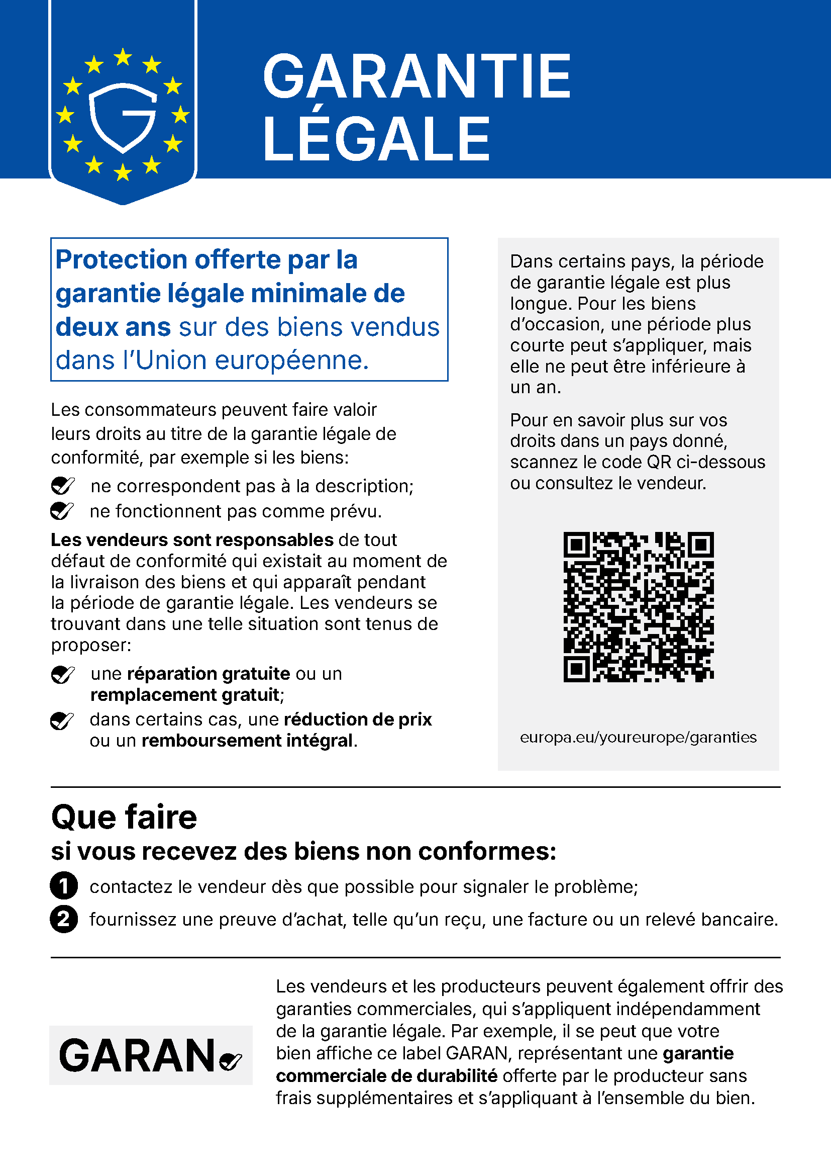 Communication de l’UE « Garantie légale » : Protection offerte par la garantie légale minimale de deux ans sur des biens vendus dans l’Union européenne. Les consommateurs peuvent faire valoir leurs droits au titre de la garantie légale de conformité, par exemple si les biens ne correspondent pas à la description ou ne fonctionnent pas comme prévu. Les vendeurs sont responsables de tout défaut de conformité qui existait au moment de la livraison des biens et qui apparaît pendant la période de garantie légale. Les vendeurs se trouvant dans une telle situation sont tenus de proposer une réparation gratuite ou un remplacement gratuit ; dans certains cas, une réduction de prix ou un remboursement intégral. Dans certains pays, la période de garantie légale est plus longue. Pour les biens d’occasion, une période plus courte peut s’appliquer, mais elle ne peut être inférieure à un an. Pour en savoir plus sur vos droits dans un pays donné, scannez le code QR ou consultez le vendeur : europa.eu/youreurope/garanties. Que faire si vous recevez des biens non conformes : 1. contactez le vendeur dès que possible pour signaler le problème ; 2. fournissez une preuve d’achat, telle qu’un reçu, une facture ou un relevé bancaire. Les vendeurs et les producteurs peuvent également offrir des garanties commerciales, qui s’appliquent indépendamment de la garantie légale. Par exemple, il se peut que votre bien affiche le label GARAN, représentant une garantie commerciale de durabilité offerte par le producteur sans frais supplémentaires et s’appliquant à l’ensemble du bien.