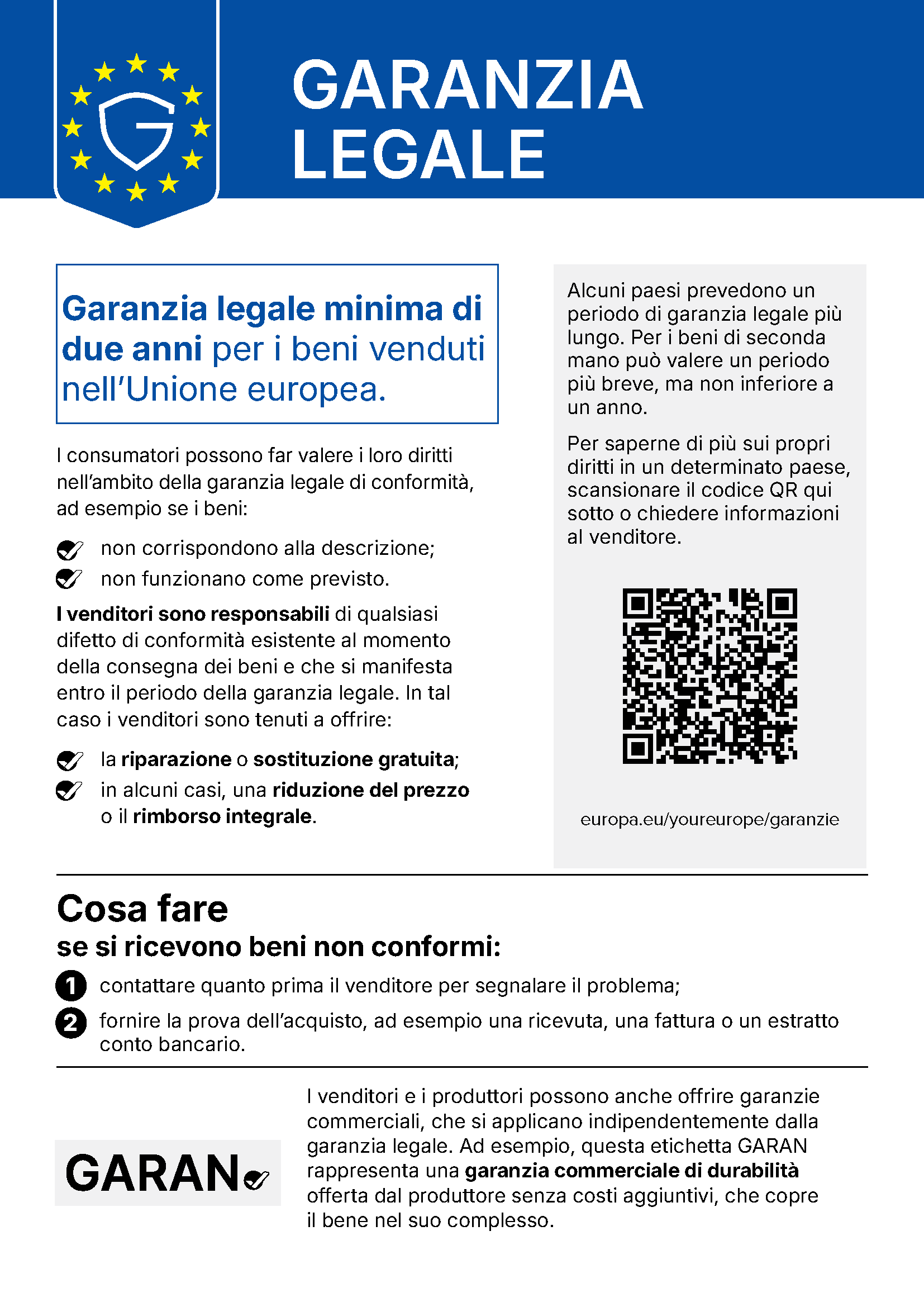 Comunicazione UE «Garanzia legale»: Garanzia legale minima di due anni per i beni venduti nell’Unione europea. I consumatori possono far valere i loro diritti nell’ambito della garanzia legale di conformità, ad esempio se i beni non corrispondono alla descrizione o non funzionano come previsto. I venditori sono responsabili di qualsiasi difetto di conformità esistente al momento della consegna dei beni e che si manifesta entro il periodo della garanzia legale. In tal caso i venditori sono tenuti a offrire la riparazione o sostituzione gratuita; in alcuni casi, una riduzione del prezzo o il rimborso integrale. Alcuni paesi prevedono un periodo di garanzia legale più lungo. Per i beni di seconda mano può valere un periodo più breve, ma non inferiore a un anno. Per saperne di più sui propri diritti in un determinato paese, scansionare il codice QR o chiedere informazioni al venditore: europa.eu/youreurope/garanzie. Cosa fare se si ricevono beni non conformi: 1. contattare quanto prima il venditore per segnalare il problema; 2. fornire la prova dell’acquisto, ad esempio una ricevuta, una fattura o un estratto conto bancario. I venditori e i produttori possono anche offrire garanzie commerciali, che si applicano indipendentemente dalla garanzia legale. Ad esempio, l’etichetta GARAN rappresenta una garanzia commerciale di durabilità offerta dal produttore senza costi aggiuntivi, che copre il bene nel suo complesso.