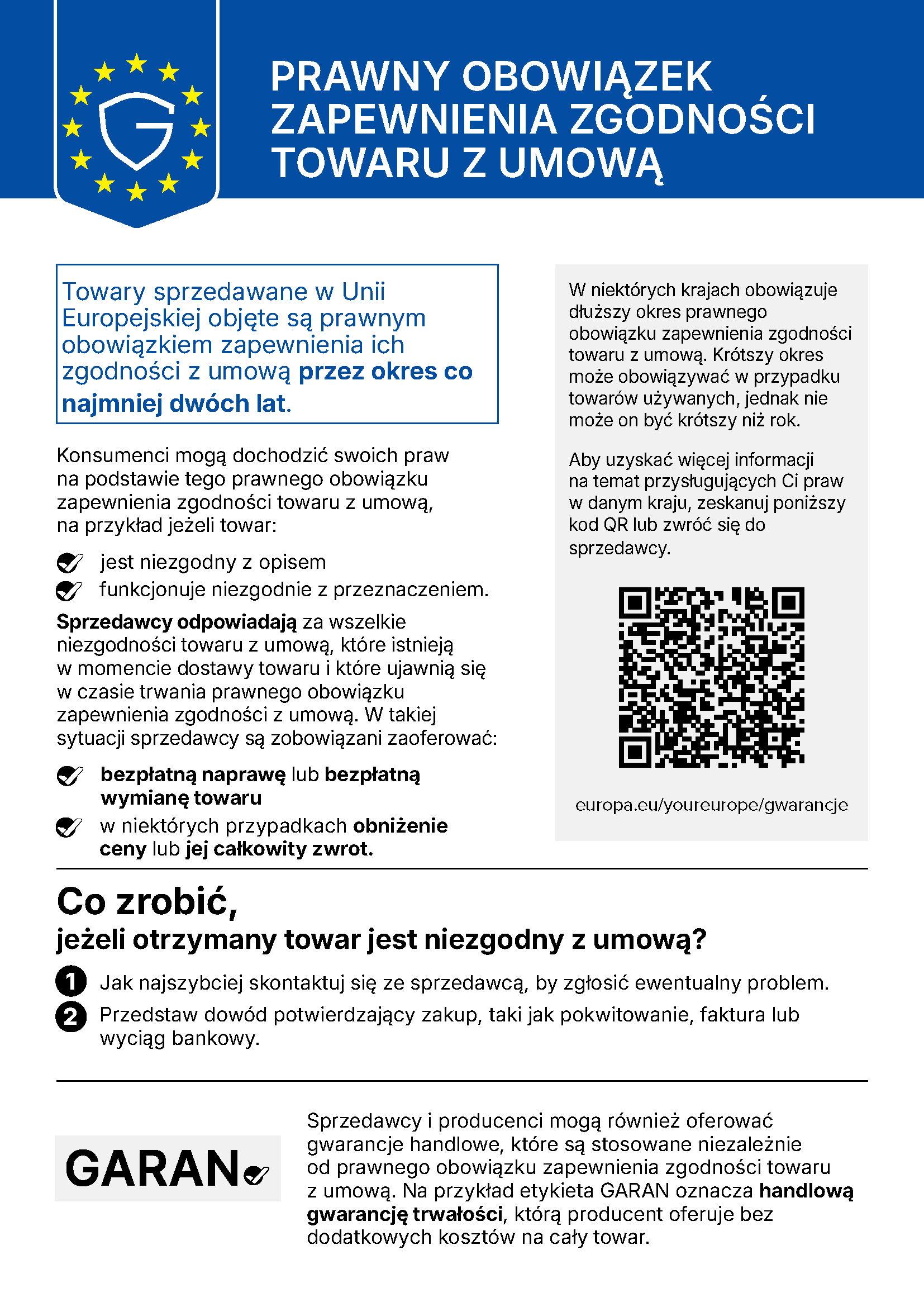Informacja UE „Prawny obowiązek zapewnienia zgodności towaru z umową”: Towary sprzedawane w Unii Europejskiej objęte są prawnym obowiązkiem zapewnienia ich zgodności z umową przez okres co najmniej dwóch lat. Konsumenci mogą dochodzić swoich praw na podstawie tego prawnego obowiązku zapewnienia zgodności towaru z umową, na przykład jeżeli towar jest niezgodny z opisem lub funkcjonuje niezgodnie z przeznaczeniem. Sprzedawcy odpowiadają za wszelkie niezgodności towaru z umową, które istnieją w momencie dostawy towaru i które ujawnią się w czasie trwania prawnego obowiązku zapewnienia zgodności z umową. W takiej sytuacji sprzedawcy są zobowiązani zaoferować bezpłatną naprawę lub bezpłatną wymianę towaru, w niektórych przypadkach obniżenie ceny lub jej całkowity zwrot. W niektórych krajach obowiązuje dłuższy okres prawnego obowiązku zapewnienia zgodności towaru z umową. Krótszy okres może obowiązywać w przypadku towarów używanych, jednak nie może on być krótszy niż rok. Aby uzyskać więcej informacji na temat przysługujących Ci praw w danym kraju, zeskanuj kod QR lub zwróć się do sprzedawcy: europa.eu/youreurope/gwarancje. Co zrobić, jeżeli otrzymany towar jest niezgodny z umową? 1. Jak najszybciej skontaktuj się ze sprzedawcą, by zgłosić ewentualny problem. 2. Przedstaw dowód potwierdzający zakup, taki jak pokwitowanie, faktura lub wyciąg bankowy. Sprzedawcy i producenci mogą również oferować gwarancje handlowe, które są stosowane niezależnie od prawnego obowiązku zapewnienia zgodności towaru z umową. Na przykład etykieta GARAN oznacza handlową gwarancję trwałości, którą producent oferuje bez dodatkowych kosztów na cały towar.